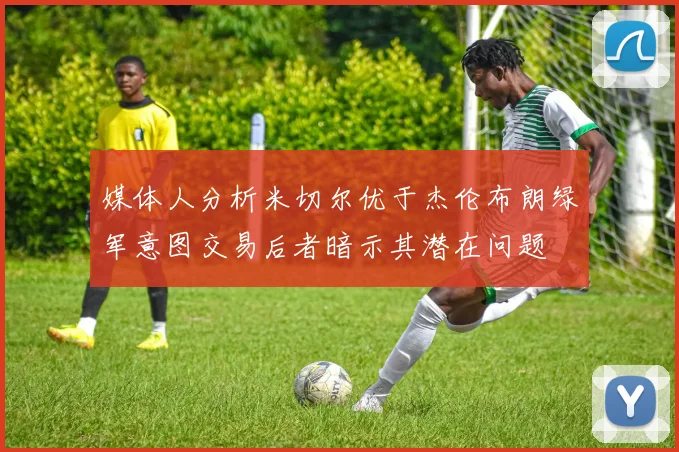 媒体人分析米切尔优于杰伦布朗绿军意图交易后者暗示其潜在问题