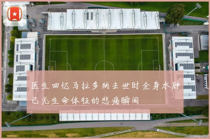 医生回忆马拉多纳去世时全身水肿已无生命体征的悲痛瞬间