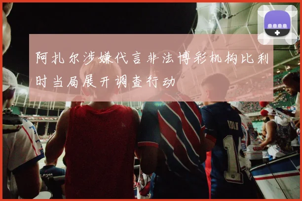 阿扎尔涉嫌代言非法博彩机构比利时当局展开调查行动