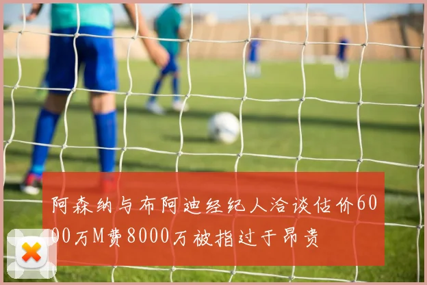 阿森纳与布阿迪经纪人洽谈估价6000万M费8000万被指过于昂贵
