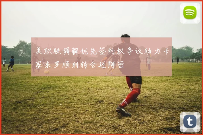 美职联调解优先签约权争议助力卡塞米罗顺利转会迈阿密