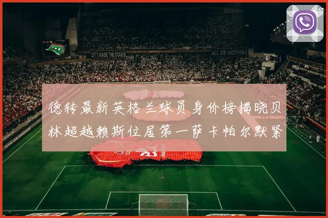 德转最新英格兰球员身价榜揭晓贝林超越赖斯位居第一萨卡帕尔默紧随其后