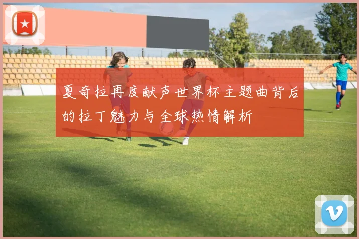夏奇拉再度献声世界杯主题曲背后的拉丁魅力与全球热情解析