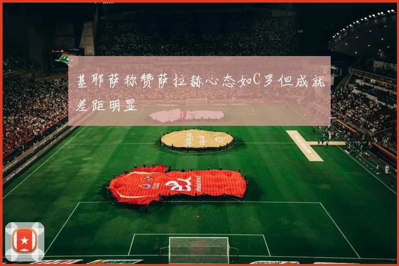 基耶萨称赞萨拉赫心态如C罗但成就差距明显