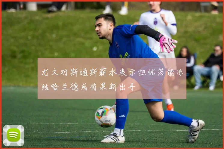 尤文对斯通斯薪水表示担忧若能冻结哈兰德或将果断出手