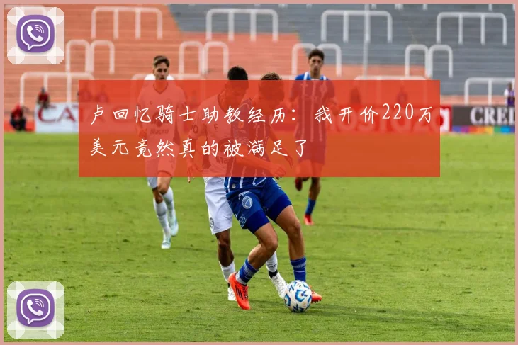 卢回忆骑士助教经历：我开价220万美元竟然真的被满足了