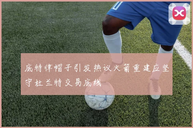 底特律帽子引发热议火箭重建应坚守杜兰特交易底线