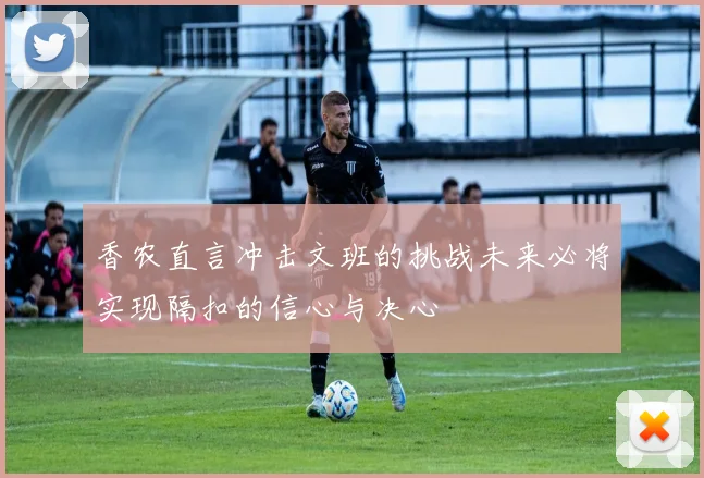香农直言冲击文班的挑战未来必将实现隔扣的信心与决心