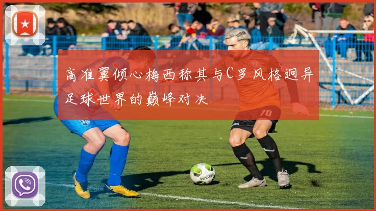高准翼倾心梅西称其与C罗风格迥异足球世界的巅峰对决