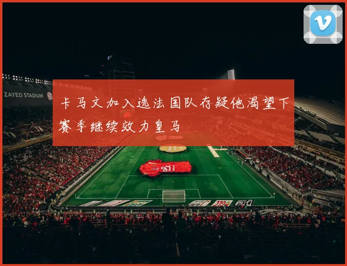 卡马文加入选法国队存疑他渴望下赛季继续效力皇马