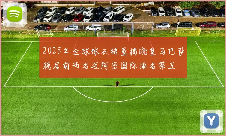 2025年全球球衣销量揭晓皇马巴萨稳居前两名迈阿密国际排名第五