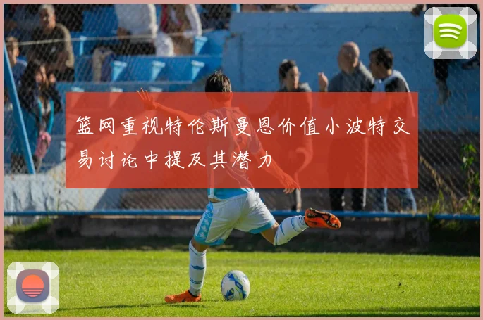 篮网重视特伦斯曼恩价值小波特交易讨论中提及其潜力