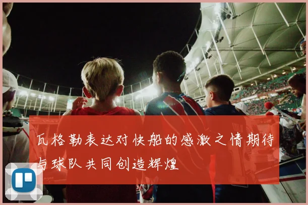 瓦格勒表达对快船的感激之情期待与球队共同创造辉煌