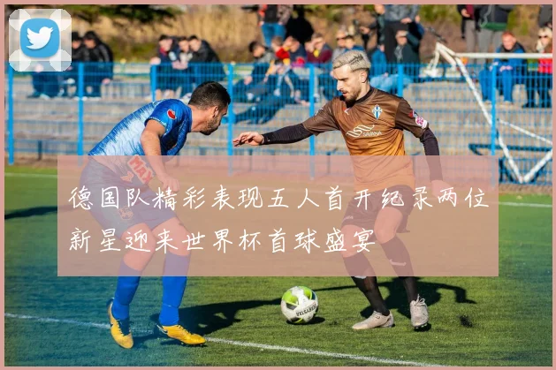 德国队精彩表现五人首开纪录两位新星迎来世界杯首球盛宴