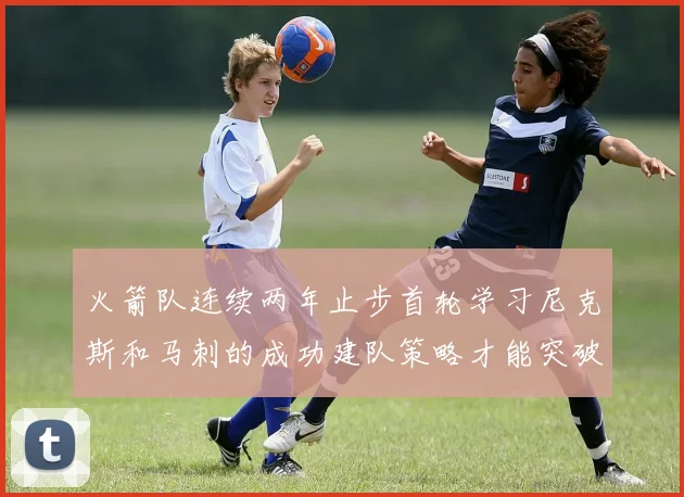 火箭队连续两年止步首轮学习尼克斯和马刺的成功建队策略才能突破瓶颈