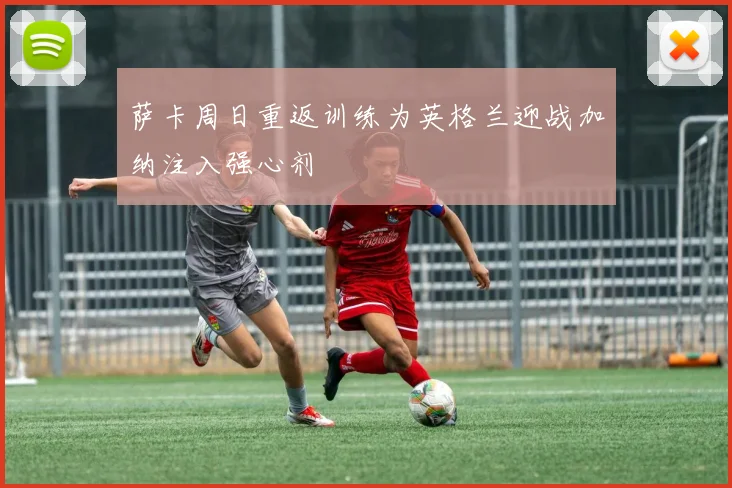 萨卡周日重返训练为英格兰迎战加纳注入强心剂