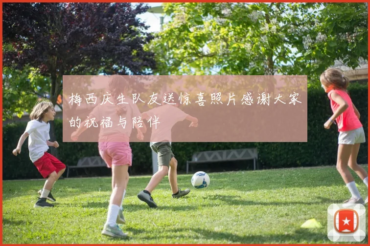 梅西庆生队友送惊喜照片感谢大家的祝福与陪伴