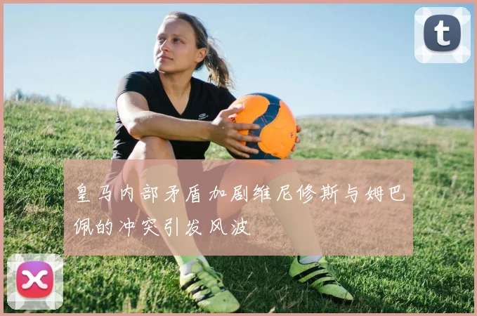 皇马内部矛盾加剧维尼修斯与姆巴佩的冲突引发风波
