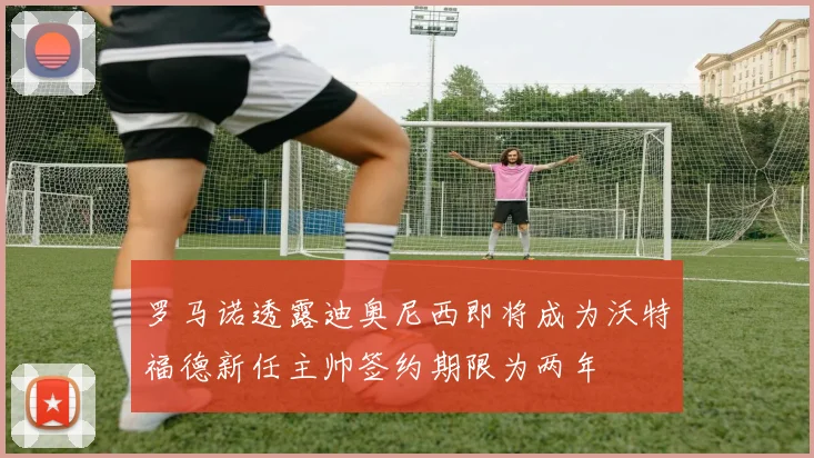 罗马诺透露迪奥尼西即将成为沃特福德新任主帅签约期限为两年