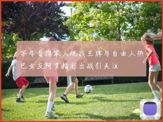 字母哥携家人观战王牌与自由人热巴女友阿贾精彩出战引关注