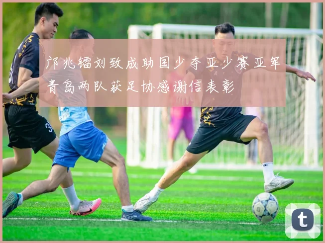 邝兆镭刘致成助国少夺亚少赛亚军青岛两队获足协感谢信表彰