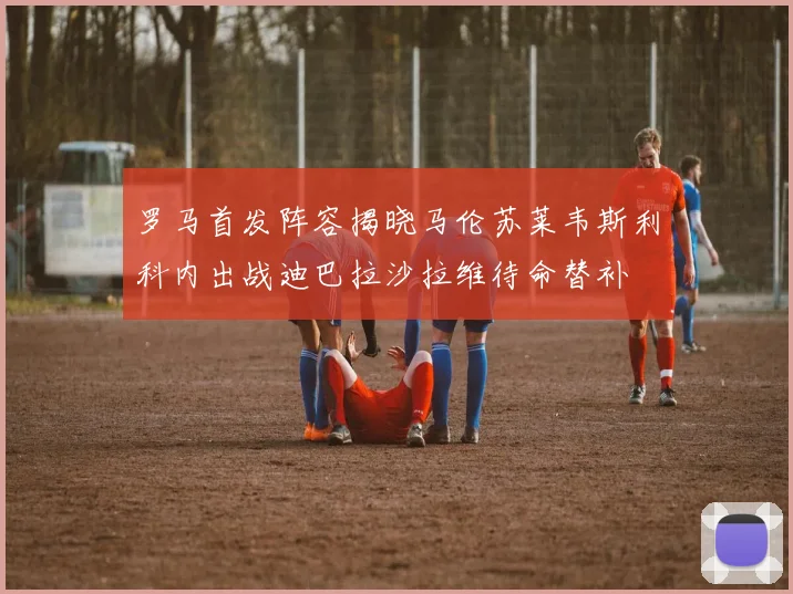 罗马首发阵容揭晓马伦苏莱韦斯利科内出战迪巴拉沙拉维待命替补