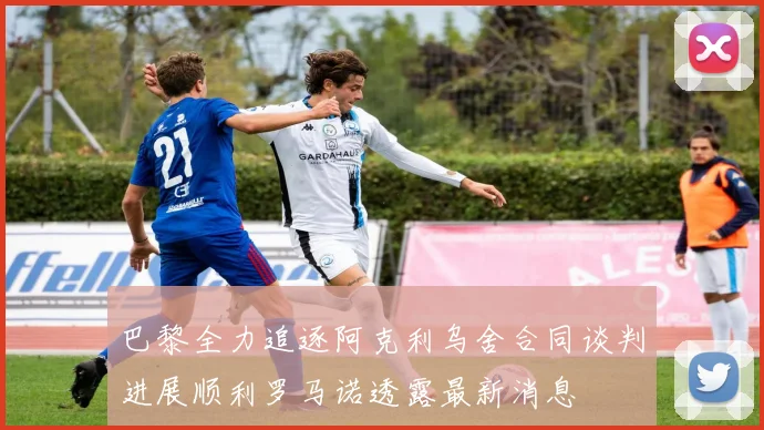巴黎全力追逐阿克利乌舍合同谈判进展顺利罗马诺透露最新消息