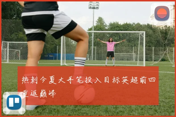 热刺今夏大手笔投入目标英超前四重返巅峰