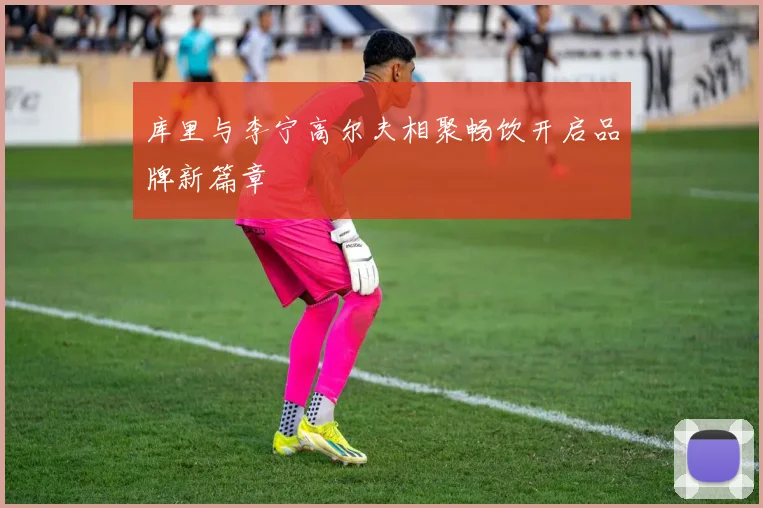 库里与李宁高尔夫相聚畅饮开启品牌新篇章