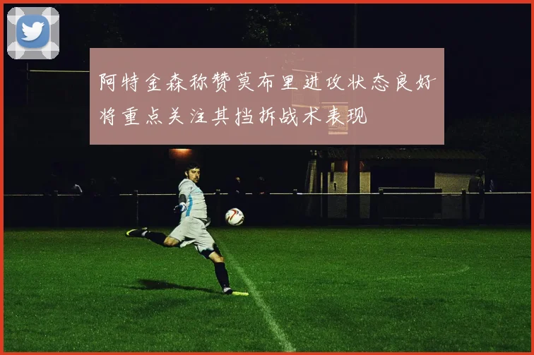 阿特金森称赞莫布里进攻状态良好将重点关注其挡拆战术表现
