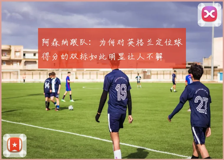阿森纳跟队：为何对英格兰定位球得分的双标如此明显让人不解
