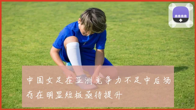 中国女足在亚洲竞争力不足中后场存在明显短板亟待提升