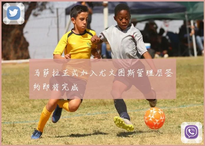 马萨拉正式加入尤文图斯管理层签约即将完成