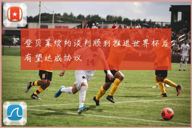 登贝莱续约谈判顺利推进世界杯后有望达成协议