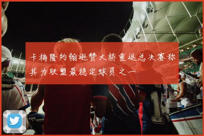 卡梅隆约翰逊赞大桥重返总决赛称其为联盟最稳定球员之一